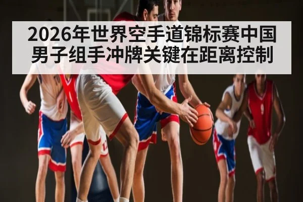 2026年世界空手道锦标赛中国男子组手冲牌关键在距离控制 - PG GAME