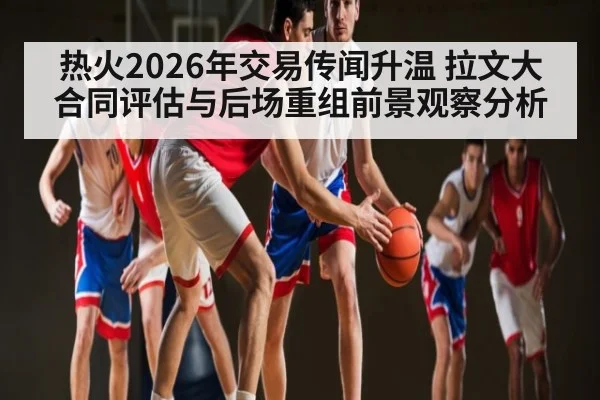 热火2026年交易传闻升温 拉文大合同评估与后场重组前景观察分析 - PG GAME